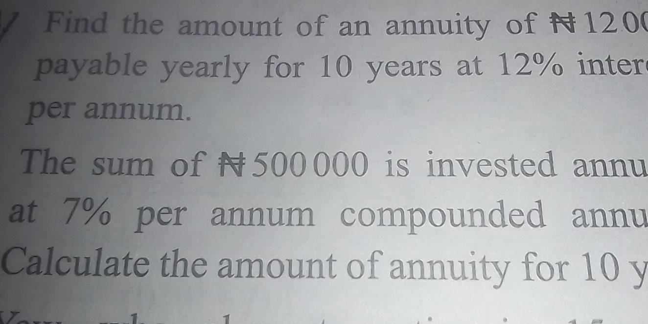 Find the amount of an annuity of N120 ( 
payable yearly for 10 years at 12% inter 
per annum. 
The sum of N500000 is invested annu 
at 7% per annum compounded annu 
Calculate the amount of annuity for 10 y