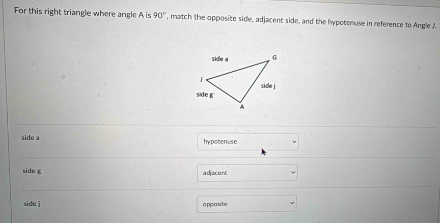 For this right triangle where angle A is 90° , match the opposite side, adjacent side, and the hypotenuse in reference to Angle J.
side a hypotenuse
side g adjacent
side j opposite