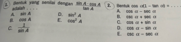 ① Bentuk yang senilai dengan  sin A· cos A/tan A  2. Bentuk cos alpha (1-tan alpha )= _
adalah . . . .
A. sin A D. sin^2A
A. cos alpha -sec alpha
B. csc alpha +sec alpha
B. cos A E. cos^2A
C. cos alpha +sin alpha
C.  1/sin A  D. cos alpha -sin alpha
E. csc alpha -sec alpha