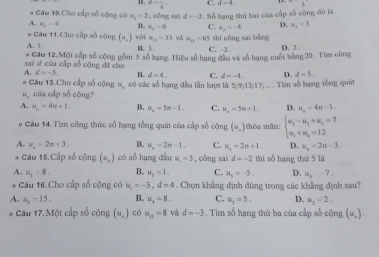 B. d=frac 4·
C. d=4. u=3°
D.
# Câu 10.Cho cấp số cộng có u_3=2 , công sai d=-2. Số hạng thứ hai của cấp số cộng đó là
A. u_2=4 D. u_2=3
B. u_2=0 C. u_2=-4
* Câu 11.Cho cấp số cộng (u_n) với u_17=33 và u_33=65 thì công sai bằng
A. 1. B. 3 . C. -2 . D. 2 .
Câu 12.Một cấp số cộng gồm 5 số hạng. Hiệu số hạng đầu và số hạng cuối bằng 20 . Tìm công
sai d của cấp số cộng đã cho
A. d=-5.
B. d=4. C. d=-4. D. d=5.
# Câu 13. Cho cấp số cộng u_n có các số hạng đầu lần lượt là 5;9;13;17;.... Tìm số hạng tổng quát
u_n của cấp số cộng?
A. u_n=4n+1. B. u_n=5n-1. C. u_n=5n+1. D. u_n=4n-1.
» Câu 14. Tìm công thức số hạng tổng quát của cấp số cộng (u_n) thỏa mãn: beginarrayl u_2-u_3+u_5=7 u_1+u_6=12endarray.
A. u_n=2n+3. B. u_n=2n-1. C. u_n=2n+1. D. u_n=2n-3.
# Câu 15.Cấp số cộng (u_n) có Shat O hạng đầu u_1=3 ,  công sai d=-2 thì số hạng thứ 5 là
A. u_5=8. B. u_5=1. C. u_s=-5. D. u_5=-7.
* Câu 16.Cho cấp số cộng có u_1=-3,d=4. Chọn khẳng định dúng trong các khẳng dịnh sau?
B.
A. u_5=15. u_4=8. C. u_3=5. D. u_2=2.
# Câu 17.Một cấp số cộng (u_n) có u_13=8 và d=-3. Tìm số hạng thứ ba của cấp số cộng (u_n).