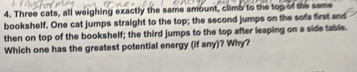 Three cats, all weighing exactly the same amount, climb to the top of the same 
bookshelf. One cat jumps straight to the top; the second jumps on the sofa first and 
then on top of the bookshelf; the third jumps to the top after leaping on a side table. 
Which one has the greatest potential energy (if any)? Why?