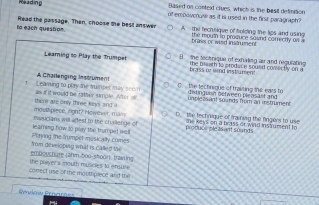 Reading Based on conted clues, which is the besit definition
of emonwcoue as it is used in the finit paragraph?
to each question Read the passage. Then, choose the besil ans/wer A the techsique of tolding the lips and using
tráries or wnd instr enen the moum tn proquce sownd comctly os a
Leaming to Play the Trumpet ) the toctnique of exhaking au and regulating 
the nesath to orndace soued comectly on a 
brass of wind instumen
t Leaming to play the vuper may scem A Challenging instrument D. the tectnique of traiting the ears t itin g uih netween blezsäst and 
there are only three keys and a as if it would be tather simple. After al umple2sant sounds from an instrument
msscians will arest to the challenge of moul piece, lright? Howewer, mam D the fechrique of fraining the fingers to use 
produce eleas ant sounds he keys on a brass or wind ins fument to
Playing the trumpet musically comes learning how to play the trumpet wlll
embouchure (ahm-boo-shoor). trawing rom developing what is called the
correct use of the mouttiplece and the the player's mouth musicies to ensule
Évlow Pronros