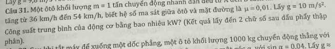 Lay g=9,0m/ m=1 tấn chuyển động nhanh dan đều tử 
Câu 31. Một ôtô khối lượng 
tăng từ 36 km/h đến 54 km/h, biết hệ số ma sát giữa ôtô và mặt đường là mu =0,01. Lấy g=10m/s^2. 
Công suất trung bình của động cơ bằng bao nhiêu kW? (Kết quả lấy đến 2 chữ số sau dấu phẩy thập 
Thi tắt máy để xuống một dốc phẳng, một ô tô khối lượng 1000 kg chuyển động thẳng với 
phân). Lấy gapprox
với sin alpha =0.04