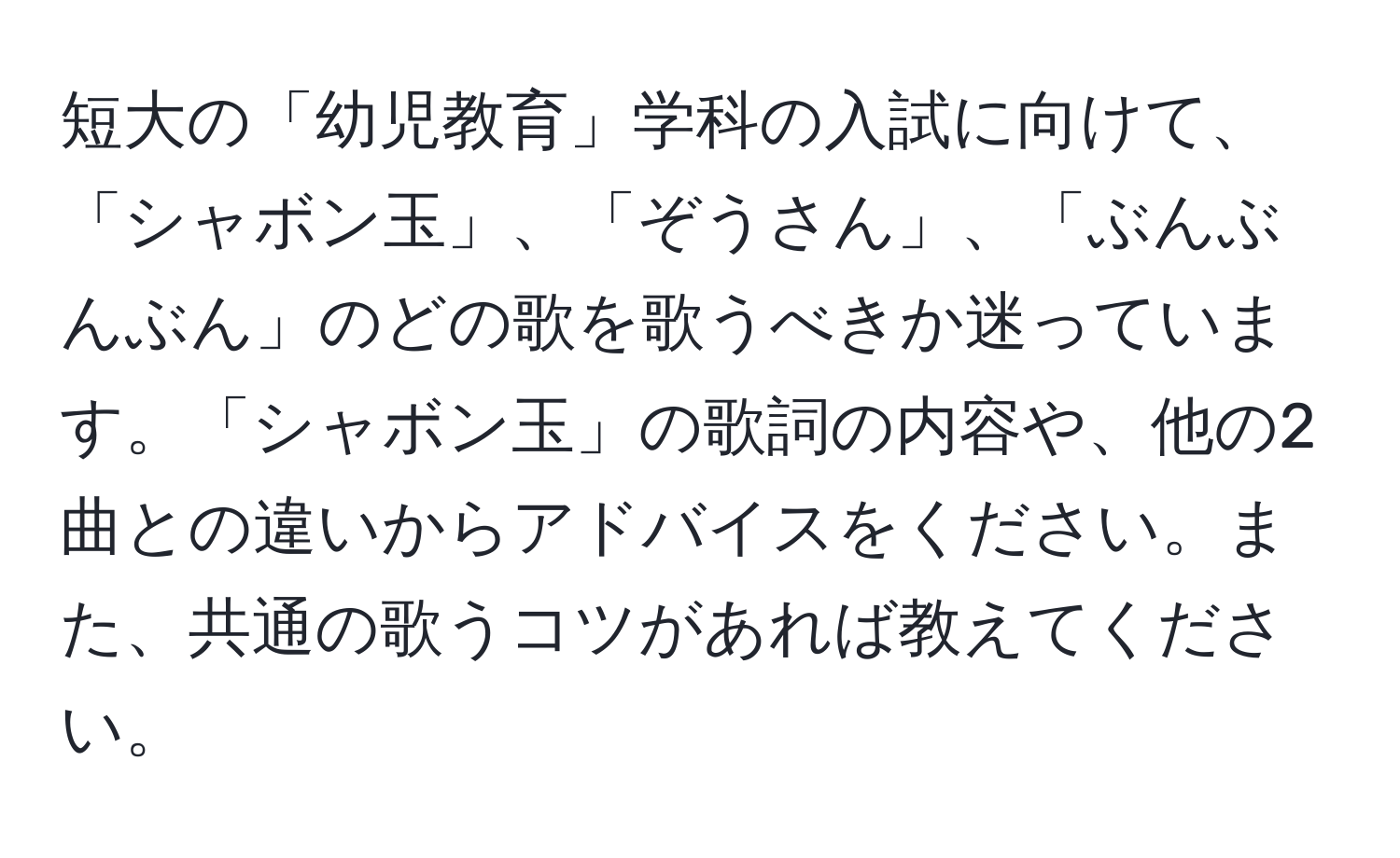 短大の「幼児教育」学科の入試に向けて、「シャボン玉」、「ぞうさん」、「ぶんぶんぶん」のどの歌を歌うべきか迷っています。「シャボン玉」の歌詞の内容や、他の2曲との違いからアドバイスをください。また、共通の歌うコツがあれば教えてください。