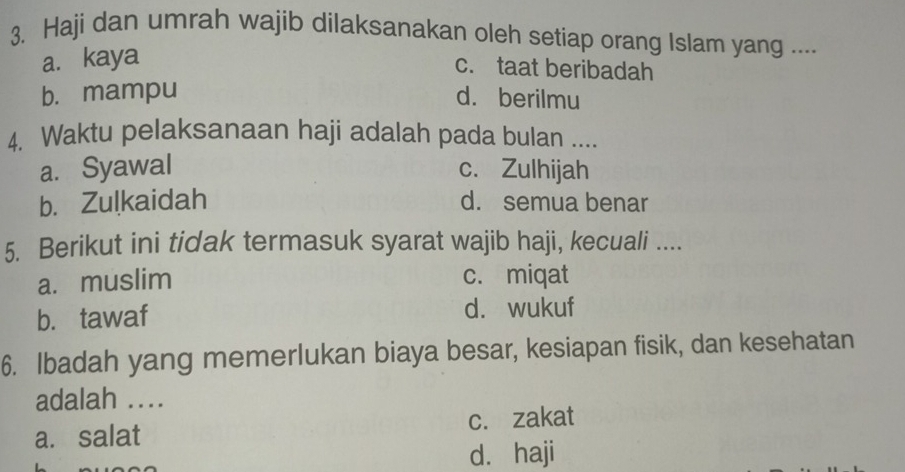 Haji dan umrah wajib dilaksanakan oleh setiap orang Islam yang ....
a. kaya
c. taat beribadah
b. mampu d. berilmu
4. Waktu pelaksanaan haji adalah pada bulan ....
a. Syawal c. Zulhijah
b. Zulkaidah d. semua benar
5. Berikut ini tidak termasuk syarat wajib haji, kecuali ....
a. muslim c. miqat
b. tawaf d. wukuf
6. Ibadah yang memerlukan biaya besar, kesiapan fisik, dan kesehatan
adalah ....
a. salat c. zakat
d. haji