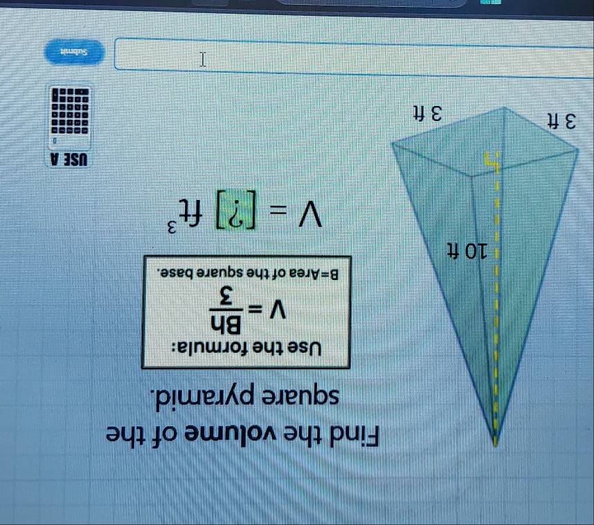 Find the volume of the 
square pyramid. 
Use the formula:
v= Bh/3 
B= Area of the square base.
V=[?]ft^3
USE A 
Submit