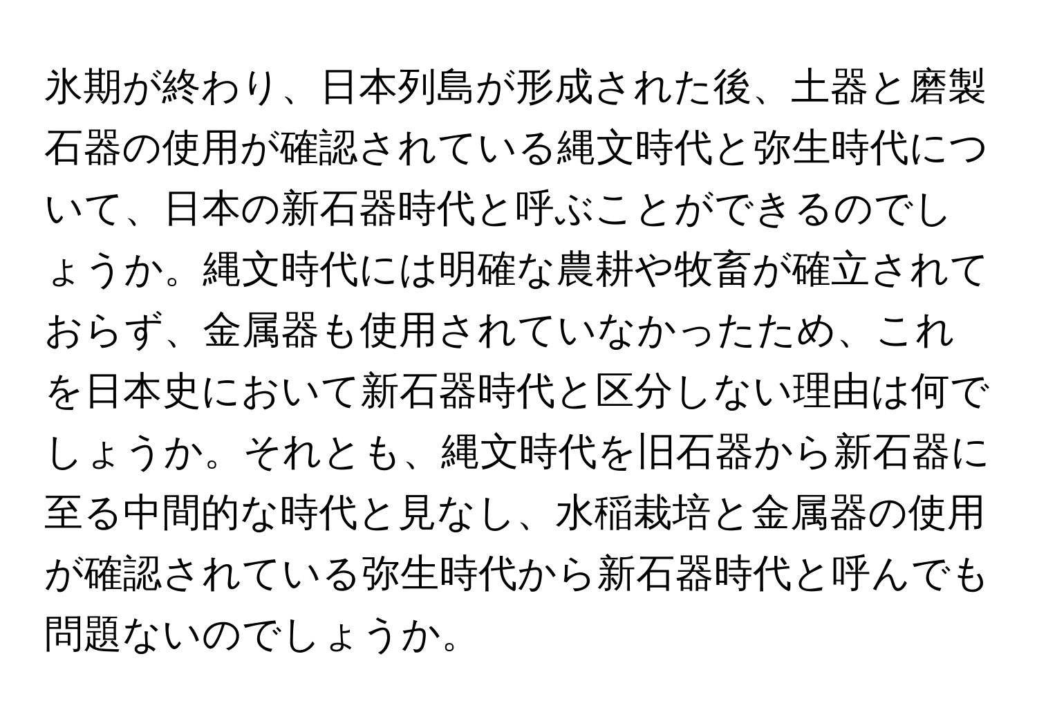 氷期が終わり、日本列島が形成された後、土器と磨製石器の使用が確認されている縄文時代と弥生時代について、日本の新石器時代と呼ぶことができるのでしょうか。縄文時代には明確な農耕や牧畜が確立されておらず、金属器も使用されていなかったため、これを日本史において新石器時代と区分しない理由は何でしょうか。それとも、縄文時代を旧石器から新石器に至る中間的な時代と見なし、水稲栽培と金属器の使用が確認されている弥生時代から新石器時代と呼んでも問題ないのでしょうか。