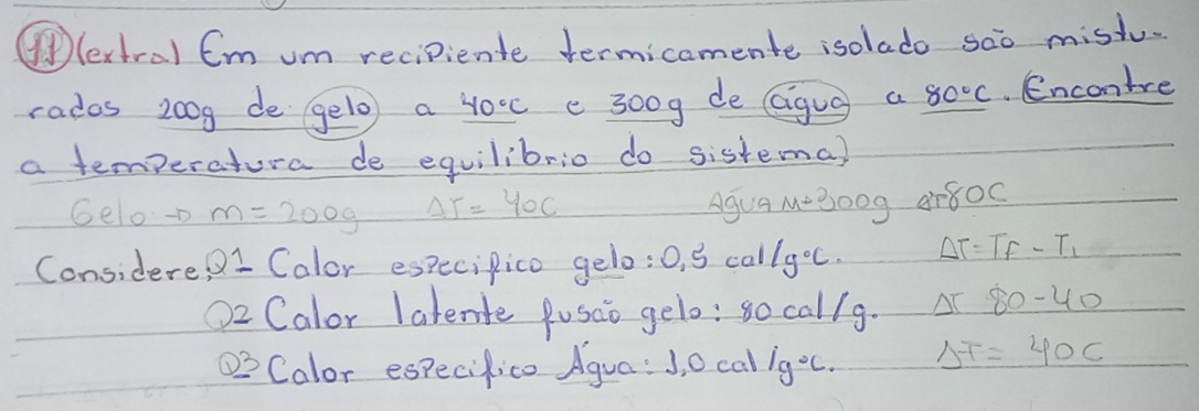 ④ lertral Em um recipiente termicamente isolado sao mistu. 
rados 200g de gelo a 40°C e 300g de (igug a 80°C Encontre 
a temperatura de equilibrio do sistema) 
Gelo-D m=200g Delta T=40C AgUa M=300g ar80c
Considere Q1 Calor especipico gelo: 0.5cal/g°c. Delta T=T_f-T_1
O2 Calor latente Pusao gelo: so callg. △ T80-40
_ Q3 Calor especifico Agua: J, O cal 1g°C. Delta F=40C