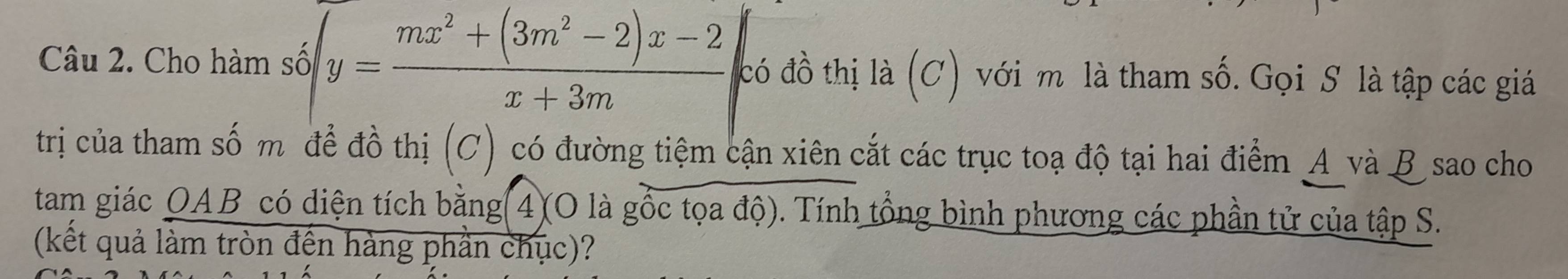 Cho hàm số y= (mx^2+(3m^2-2)x-2)/x+3m  đcó đồ thị là (C) với m là tham số. Gọi S là tập các giá 
trị của tham số m để đồ thị (C) có đường tiệm cận xiên cắt các trục toạ độ tại hai điểm A và B sao cho 
tam giác OAB có diện tích bằng 4)(O là gốc tọa độ). Tính tổng bình phương các phần tử của tập S. 
(kết quả làm tròn đến hàng phần chục)?