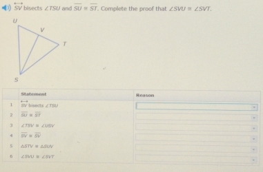 overleftrightarrow SV bisects ∠ TSU and overline SU≌ overline ST. Complete the proof that ∠ SVU≌ ∠ SVT. 
Statement 
1 overleftrightarrow SV bisects ∠ TSU
2 overline SU=overline ST
3 ∠ TSV≌ ∠ USV
overline SV≌ overline SV
5 
6 ∠ SWU=∠ SVT