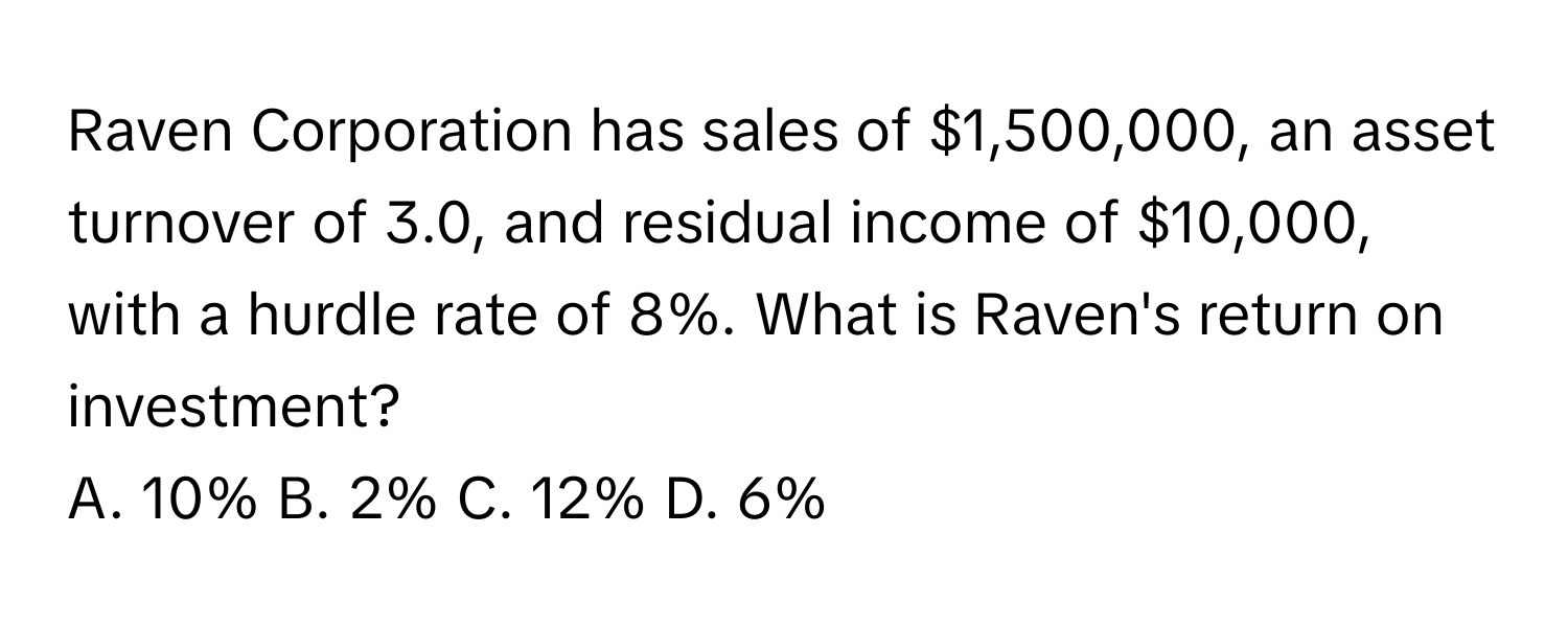 Raven Corporation has sales of $1,500,000, an asset turnover of 3.0, and residual income of $10,000, with a hurdle rate of 8%. What is Raven's return on investment? 
A. 10% B. 2% C. 12% D. 6%