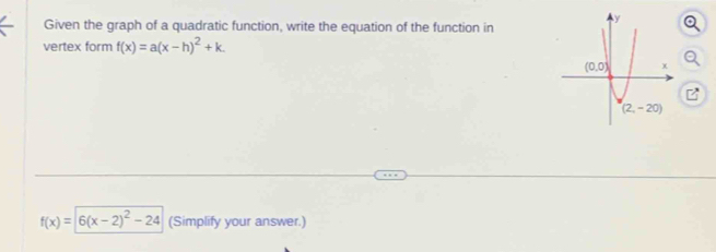 Given the graph of a quadratic function, write the equation of the function in
vertex form f(x)=a(x-h)^2+k.
f(x)=6(x-2)^2-24 (Simplify your answer.)