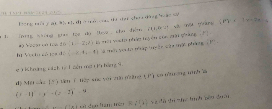 Thị ThPt năm 2024 2025. 
Trong mỗi y a), b), c), d) ở mỗi câu, thí sinh chọn đúng hoặc sai 
」Ⅰ： Trong không gian tọa độ Oxyz, cho điểm I(1,0;2) và mặt phǎng (P):x2y+2z=4
a) Vectơ có tọa độ (1;-2;2) là một vectơ pháp tuyến của mặt phẳng (P) 
b) Vecto có tọa độ (-2;4;-4) là một vectơ pháp tuyển của mặt phẳng (P). 
c ) Khoảng cách từ I đến mp (P) bằng 9. 
d) Mặt cầu (S) tâm / tiếp xúc với mặt phẳng (P) có phương trình là
(x-1)^2+y^2+(z-2)^2=9.
y-f(x) có đạo hàm trên R / 1 và đồ thị như hình bên dưới