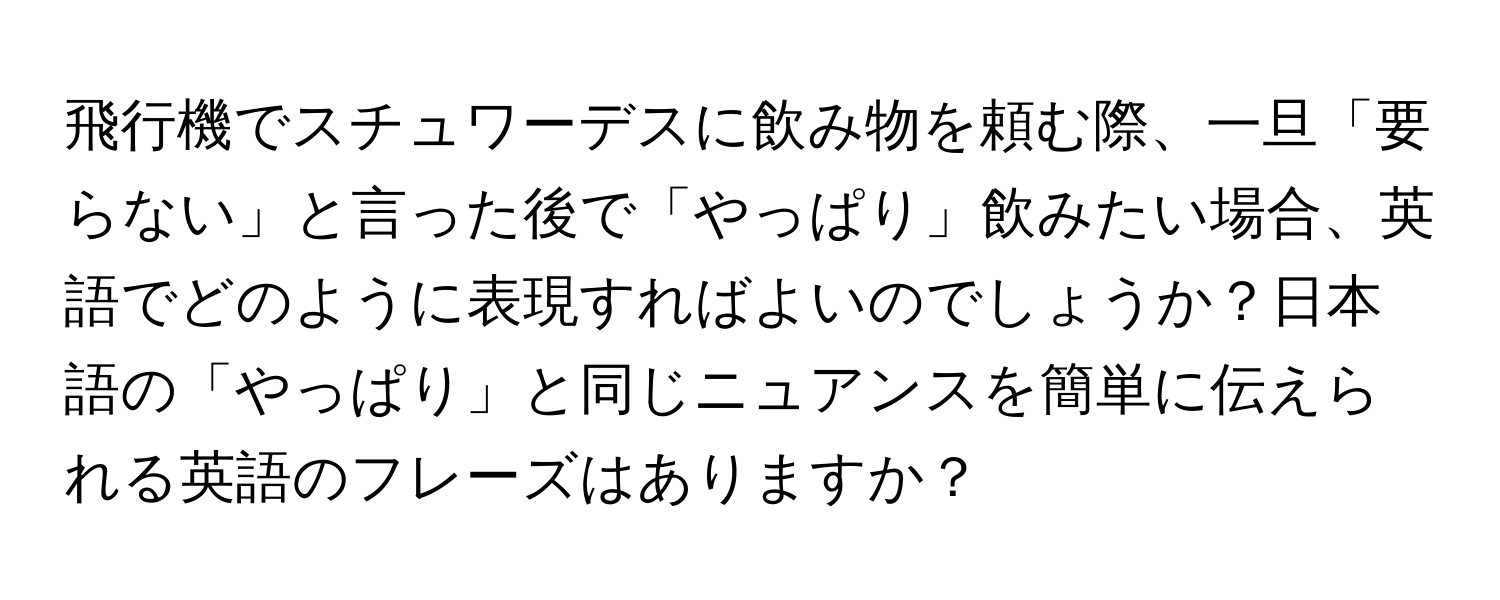 飛行機でスチュワーデスに飲み物を頼む際、一旦「要らない」と言った後で「やっぱり」飲みたい場合、英語でどのように表現すればよいのでしょうか？日本語の「やっぱり」と同じニュアンスを簡単に伝えられる英語のフレーズはありますか？