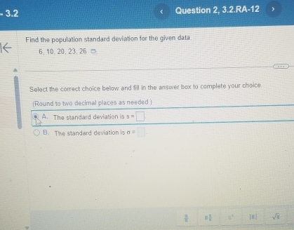 3.2 Question 2, 3.2.RA-12
Find the population standard deviation for the given data
6, 10. 20, 23, 26 '
Select the correct choice below and fill in the answer box to complete your choice
(Round to two decimal places as needed )
A. The standard deviation is s=□
B. The standard deviation is sigma =□ -
 8/3  □  □ /□   8° [□ ] sqrt(□ )