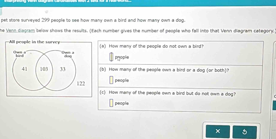 pet store surveyed 299 people to see how many own a bird and how many own a dog. 
he Venn diagram below shows the results. (Each number gives the number of people who fall into that Venn diagram category.) 
a) How many of the people do not own a bird? 
prople 
b) How many of the people own a bird or a dog (or both)? 
people 
c) How many of the people own a bird but do not own a dog? 
( 
people 
×