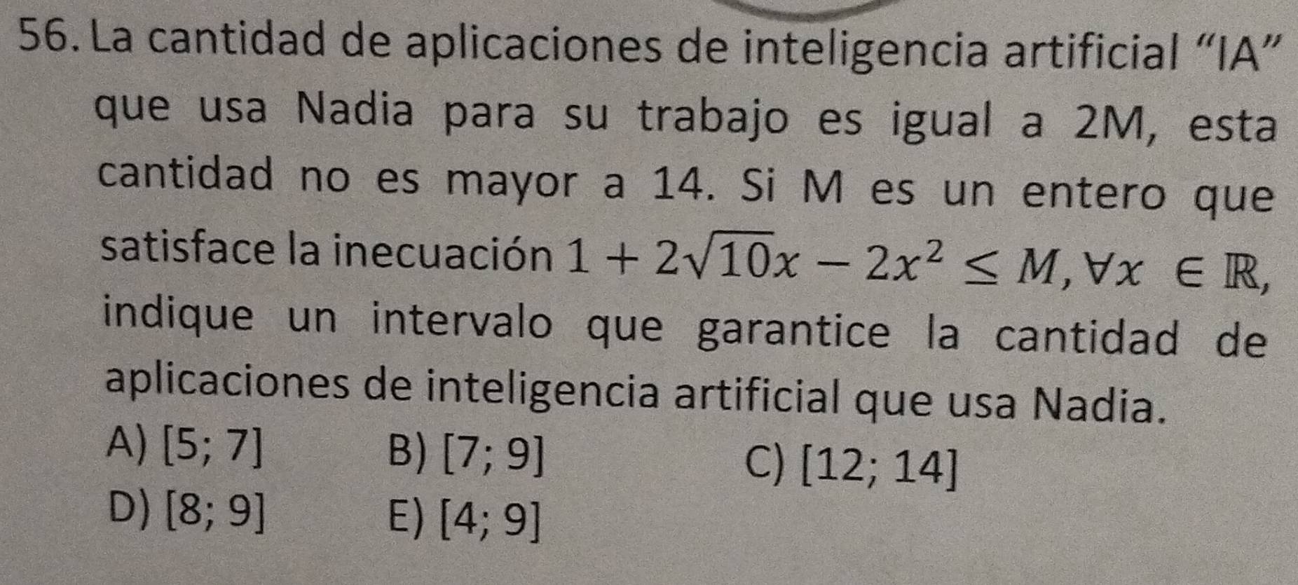 La cantidad de aplicaciones de inteligencia artificial “IA”
que usa Nadia para su trabajo es igual a 2M, esta
cantidad no es mayor a 14. Si M es un entero que
satisface la inecuación 1+2sqrt(10)x-2x^2≤ M, forall x∈ R, 
indique un intervalo que garantice la cantidad de
aplicaciones de inteligencia artificial que usa Nadia.
A) [5;7] B) [7;9]
C) [12;14]
D) [8;9] E) [4;9]