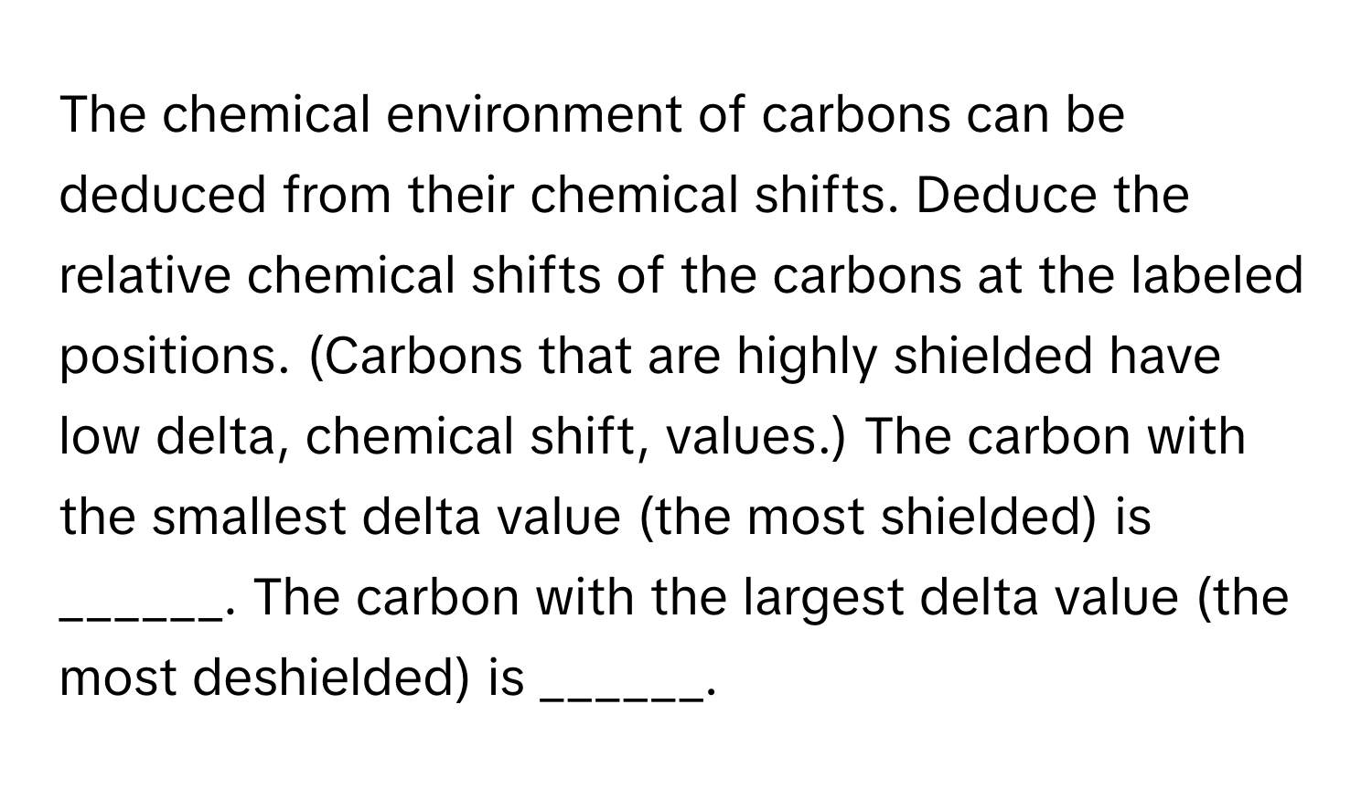 The chemical environment of carbons can be deduced from their chemical shifts. Deduce the relative chemical shifts of the carbons at the labeled positions. (Carbons that are highly shielded have low delta, chemical shift, values.) The carbon with the smallest delta value (the most shielded) is ______. The carbon with the largest delta value (the most deshielded) is ______.