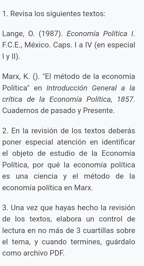 Revisa los siguientes textos: 
Lange, O. (1987). Economía Política I. 
F.C.E., México. Caps. I a IV (en especial 
I yII). 
Marx, K. (). "El método de la economía 
Política'' en Introducción General a la 
crítica de la Economía Política, 1857. 
Cuadernos de pasado y Presente. 
2. En la revisión de los textos deberás 
poner especial atención en identificar 
el objeto de estudio de la Economía 
Política, por qué la economía política 
es una ciencia y el método de la 
economía política en Marx. 
3. Una vez que hayas hecho la revisión 
de los textos, elabora un control de 
lectura en no más de 3 cuartillas sobre 
el tema, y cuando termines, guárdalo 
como archivo PDF.