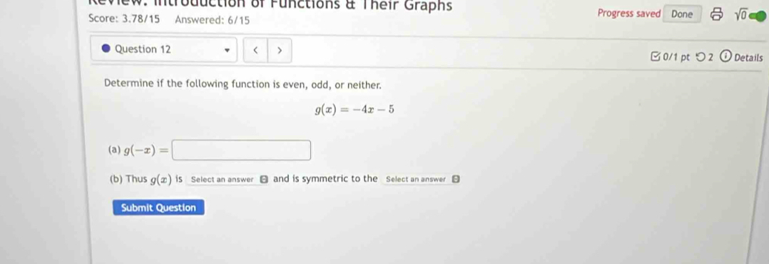 Review: Introduction of Functions & Their Graphs Progress saved Done sqrt(0) 
Score: 3.78/15 Answered: 6/15 
Question 12 < > 0/1 pt つ 2 odot Details 
Determine if the following function is even, odd, or neither.
g(x)=-4x-5
(a) g(-x)=
(b) Thus g(x) iS Select an answer and is symmetric to the Select an answer 
Submit Question