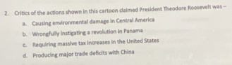 Critics of the actions shown in this cartoon claimed President Theodore Roosevelt was -
a. Causing environmental damage in Central America
b. Wrongfully instigating a revolution in Panama
c. Requiring massive tax increases in the United States
d. Producing major trade deficits with China