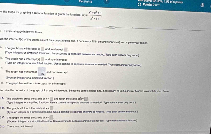 Score: 32.22%, 1.93 of 6 points
Part 5 of 13 Points: 0 of 1
w the steps for graphing a rational function to graph the function P(x)= (x^4+x^2+3)/x^2-81 
P(x) is already in lowest terms.
ate the intercept(s) of the graph. Select the correct choice and, if necessary, fill in the answer box(es) to complete your choice.
The graph has x-intercept(s) and y-intercept
(Type integers or simplified fractions. Use a comma to separate answers as needed. Type each answer only once.)
B. The graph has x-intercept(s) and no y-intercept.
(Type an integer or a simplified fraction. Use a comma to separate answers as needed. Type each answer only once.)
C.
The graph has y-intercept - 1/27  and no x-intercept.
(Type an integer or a simplified fraction.)
D. The graph has neither x-intercepts nor y-intercepts.
termine the behavior of the graph of P at any x-intercepts. Select the correct choice and, if necessary, fill in the answer box(es) to complete your choice
A. The graph will cross the x-axis at x=□ and touch the x-axis at k=□. 
(Type integers or simplified fractions. Use a comma to separate answers as needed. Type each answer only once.)
B. The graph will touch the x-axis at x=□
(Type an integer or a simplified fraction. Use a comma to separate answers as needed. Type each answer only once.)
C. The graph will cross the x-axis at x=□.
(Type an integer or a simplified fraction. Use a comma to separate answers as needed. Type each answer only once.)
D. There is no x-intercept.