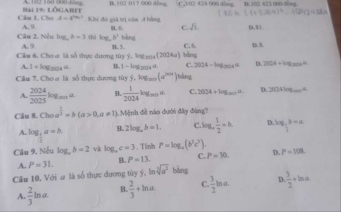 A. 102 160 000 dòng. B. 102 017 000 đồng. C,102 424 000 đồng. D. 102 423 000 dồng.
Bài 19:Lhat O RIT
Câu 1. Cho A=4^(log _2)3. Khi đó giá trị của A bằng
A. 9. B.6. C. sqrt(3). D.81.
Câu 2. Nếu log _ab=3 thì log _ab^2 bằng
A. 9. B. 5. C.6. D.8.
Câu 6. Cho a là số thực dương tùy ý. dot y,log _2024(2024a) bằng
A. 1+log _2024a. B. 1-log _2024a. C. 2024-log _2024a. D. 2024+log _2024a.
Câu 7. Cho a là số thực dương tùy ý, dot y,log _2025(a^(2024)) bǎng
A.  2024/2025 log _2025a.  1/2024 log _2025a. C. 2024+log _2025a. D. 2024log _2025a.
B.
Câu 8. Cho a^(frac 1)2=b(a>0,a!= 1). Mệnh đề nào dưới đây đúng?
D.
C. log _a 1/2 =b. log _ 1/2 b=a.
A. log _ 1/2 a=b.
B. 2log _ab=1.
Câu 9. Nếu log _ab=2 và log _ac=3. Tính P=log _a(b^2c^3).
A. P=31. B. P=13. C. P=30. D. P=108.
Câu 10. Với a là số thực dương tùy ý, ln sqrt[3](a^2) bǎng
C.  3/2 ln a.
D.  3/2 +ln a.
A.  2/3 ln a.
B.  2/3 +ln a.