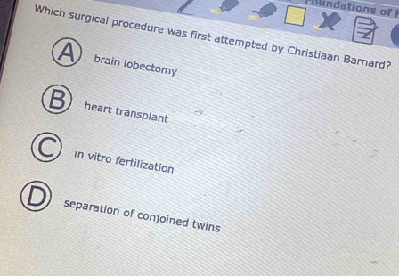 Poundations of F
Which surgical procedure was first attempted by Christiaan Barnard?
A brain lobectomy
heart transplant
in vitro fertilization
separation of conjoined twins