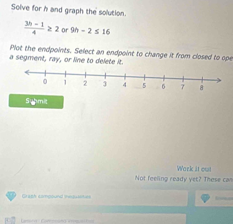 Solve for h and graph the solution.
 (3h-1)/4 ≥ 2 or 9h-2≤ 16
Plot the endpoints. Select an endpoint to change it from closed to ope 
a segment, ray, or line to delete it. 
Syhmit 
Work it out 
Not feeling ready yet? These can 
Graph compound inequalities 
A Csson Comeouno inqualta