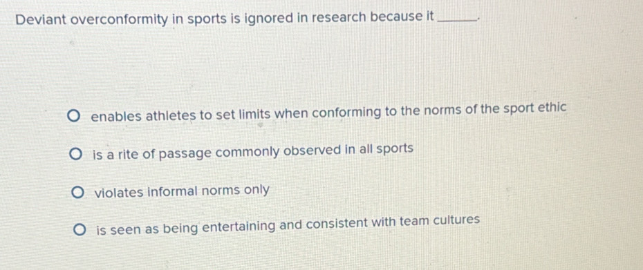 Deviant overconformity in sports is ignored in research because it_
enables athletes to set limits when conforming to the norms of the sport ethic
is a rite of passage commonly observed in all sports
violates informal norms only
is seen as being entertaining and consistent with team cultures