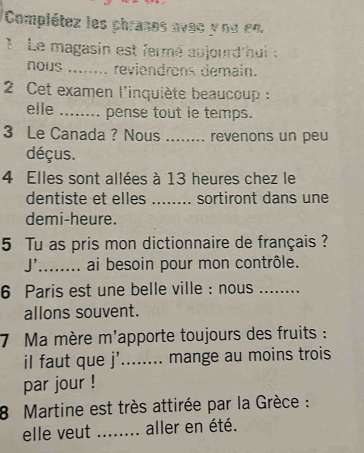 Complétez les phrases avec y ou en. 
1 Le magasin est fermé aujourd hui : 
nous reviendrons demain. 
2 Cet examen l'inquiète beaucoup : 
elle ._ ... pense tout le temps. 
3 Le Canada ? Nous aad revenons un peu 
déçus. 
4 Elles sont allées à 13 heures chez le 
dentiste et elles ........ sortiront dans une 
demi-heure. 
5 Tu as pris mon dictionnaire de français ? 
J'_ ai besoin pour mon contrôle. 
6 Paris est une belle ville : nous .._ 
allons souvent. 
7 Ma mère m'apporte toujours des fruits : 
il faut que j’........ mange au moins trois 
par jour ! 
8 Martine est très attirée par la Grèce : 
elle veut _.-... aller en été.