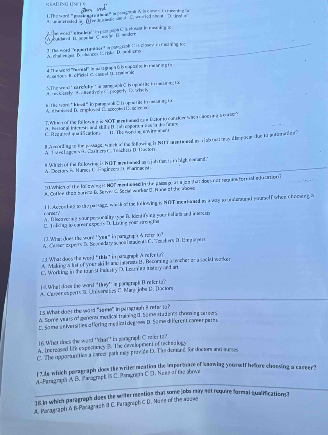 READING UNIT 9
1.The word "passionate about" in paragraph A is closest in meaning to:
A. uninterested in B enthusiastic about C. worried about D. tired of
2.The word ''obsolete'' in paragraph C is closest in meaning to:
A. outdated B. popular C. useful D. modern
3.The word ''opportunities'' in paragraph C is closest in meaning to:
A. challenges B. chances C. risks D. problems
4.The word "formal" in paragraph B is opposite in meaning to:
A. serious B. official C. casual D. academic
5.The word "carefully" in paragraph C is opposite in meaning to:
A. recklessly B. attentively C. properly D. wisely
6.The word "hired" in paragraph C is opposite in meaning to:
A. dismissed B. employed C. accepted D. selected
7.Which of the following is NOT mentioned as a factor to consider when choosing a career?
A. Personal interests and skills B. Job opportunities in the future
C. Required qualifications D. The working environmen/
8.According to the passage, which of the following is NOT mentioned as a job that may disappear due to automation?
A. Travel agents B. Cashiers C. Teachers D. Doctors
_
9.Which of the following is NOT mentioned as a job that is in high demand?
A. Doctors B. Nurses C. Engineers D. Pharmacists
10.Which of the following is NOT mentioned in the passage as a job that does not require formal education?
A. Coffee shop barista B. Server C. Social worker D. None of the above
l1. According to the passage, which of the following is NOT mentioned as a way to understand yourself when choosing a
career?
A. Discovering your personality type B. Identifying your beliefs and interests
C. Talking to career experts D. Listing your strengths
12.What does the word ''you'' in paragraph A refer to?
A. Career experts B. Secondary school students C. Teachers D. Employers
13.What does the word ''this'' in paragraph A refer to?
A. Making a list of your skills and interests B. Becoming a teacher or a social worker
C. Working in the tourist industry D. Learning history and art
14.What does the word "they" in paragraph B refer to?
_
A. Career experts B. Universities C. Many jobs D. Doctors
15.What does the word "some" in paragraph B refer to?
A. Some years of genera/ medical training B. Some students choosing careers
C. Some universities offering medical degrees D. Some different career paths
16.What does the word "that" in paragraph C refer to?
A. Increased life expectancy B. The development of technology
C. The opportunities a career path may provide D. The demand for doctors and nurses
17.In which paragraph does the writer mention the importance of knowing yourself before choosing a career?
_
A-Paragraph A B. Paragraph B C. Paragraph C D. None of the above
18.In which paragraph does the writer mention that some jobs may not require formal qualifications?
A. Paragraph A B-Paragraph B C. Paragraph C D. None of the above