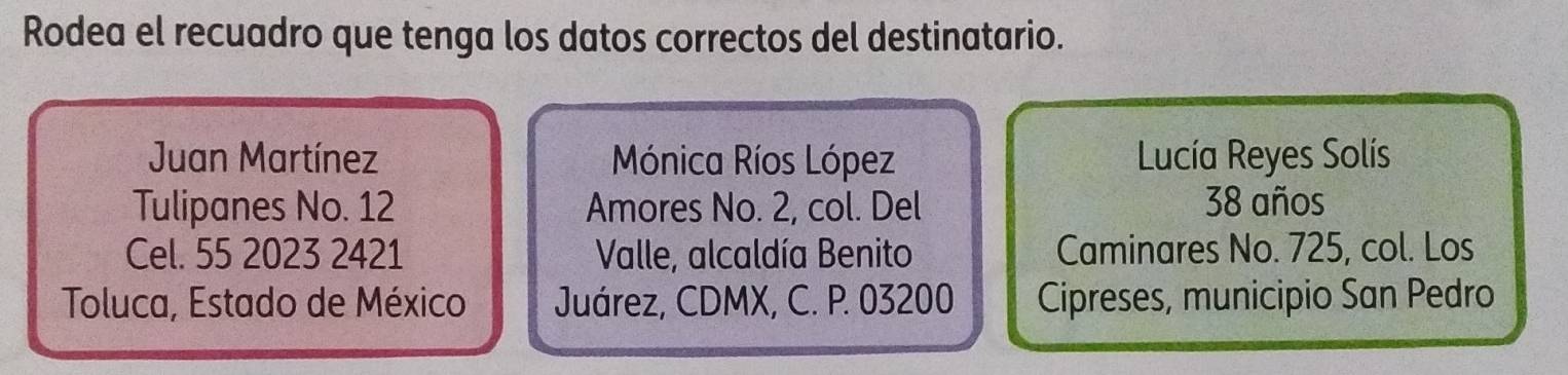 Rodea el recuadro que tenga los datos correctos del destinatario.
Juan Martínez Mónica Ríos López Lucía Reyes Solís
Tulipanes No. 12 Amores No. 2, col. Del 38 años
Cel. 55 2023 2421 Valle, alcaldía Benito Caminares No. 725, col. Los
Toluca, Estado de México Juárez, CDMX, C. P. 03200 Cipreses, municipio San Pedro