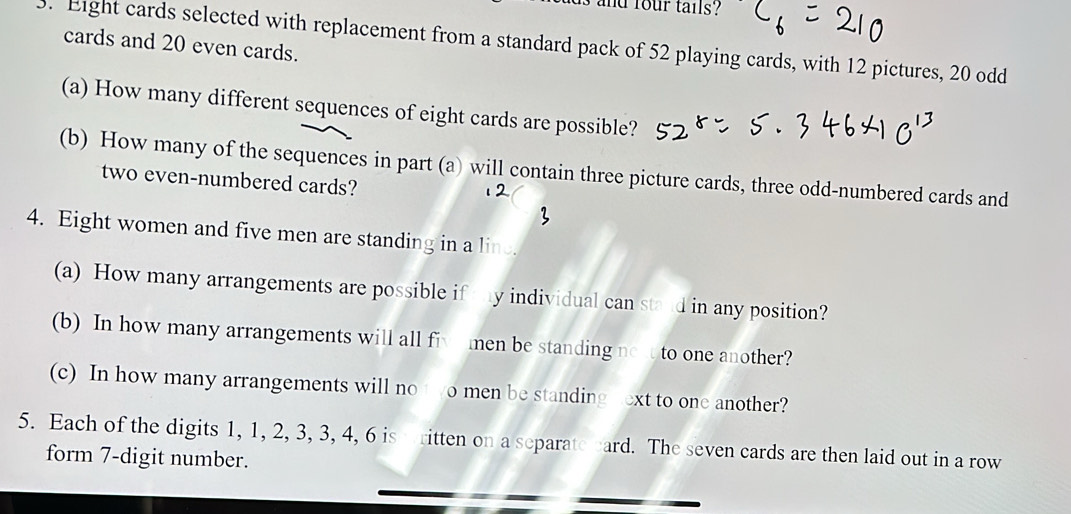 and four tails ? 
3. Eight cards selected with replacement from a standard pack of 52 playing cards, with 12 pictures, 20 odd 
cards and 20 even cards. 
(a) How many different sequences of eight cards are possible? 
(b) How many of the sequences in part (a) will contain three picture cards, three odd-numbered cards and 
two even-numbered cards? 
4. Eight women and five men are standing in a line. 
(a) How many arrangements are possible if ty individual can stand in any position? 
(b) In how many arrangements will all fiv men be standing now to one another? 
(c) In how many arrangements will no t o men be standing hext to one another? 
5. Each of the digits 1, 1, 2, 3, 3, 4, 6 is ritten on a separate card. The seven cards are then laid out in a row 
form 7 -digit number.