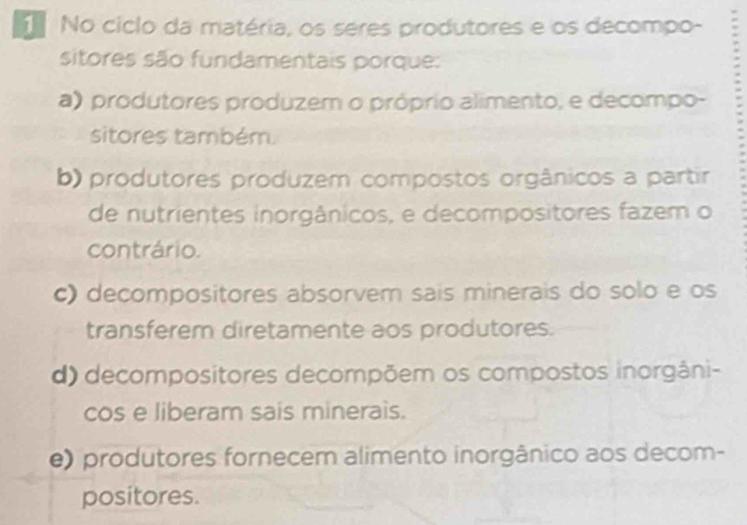 No ciclo da matéria, os seres produtores e os decompo-
sitores são fundamentais porque:
a) produtores produzem o próprio alimento, e decompo-
sitores também.
b) produtores produzem compostos orgânicos a partir
de nutrientes inorgânicos, e decompositores fazem o
contrário.
c) decompositores absorvem sais minerais do solo e os
transferem diretamente aos produtores.
d) decompositores decompõem os compostos inorgâni-
cos e liberam sais minerais.
e) produtores fornecem alimento inorgânico aos decom-
positores.