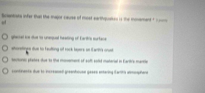 Scientists infer that the major cause of most earthquakes is the moverent £3 pon
of
glacial ice due to unequal heating of Earth's surface
shorelines due to faulting of rock layers on Earth's crust
tectonic plates due to the movement of soft solid material in Earth's mantle
continents due to increased greenhouse gases entering Earth's atmosphere