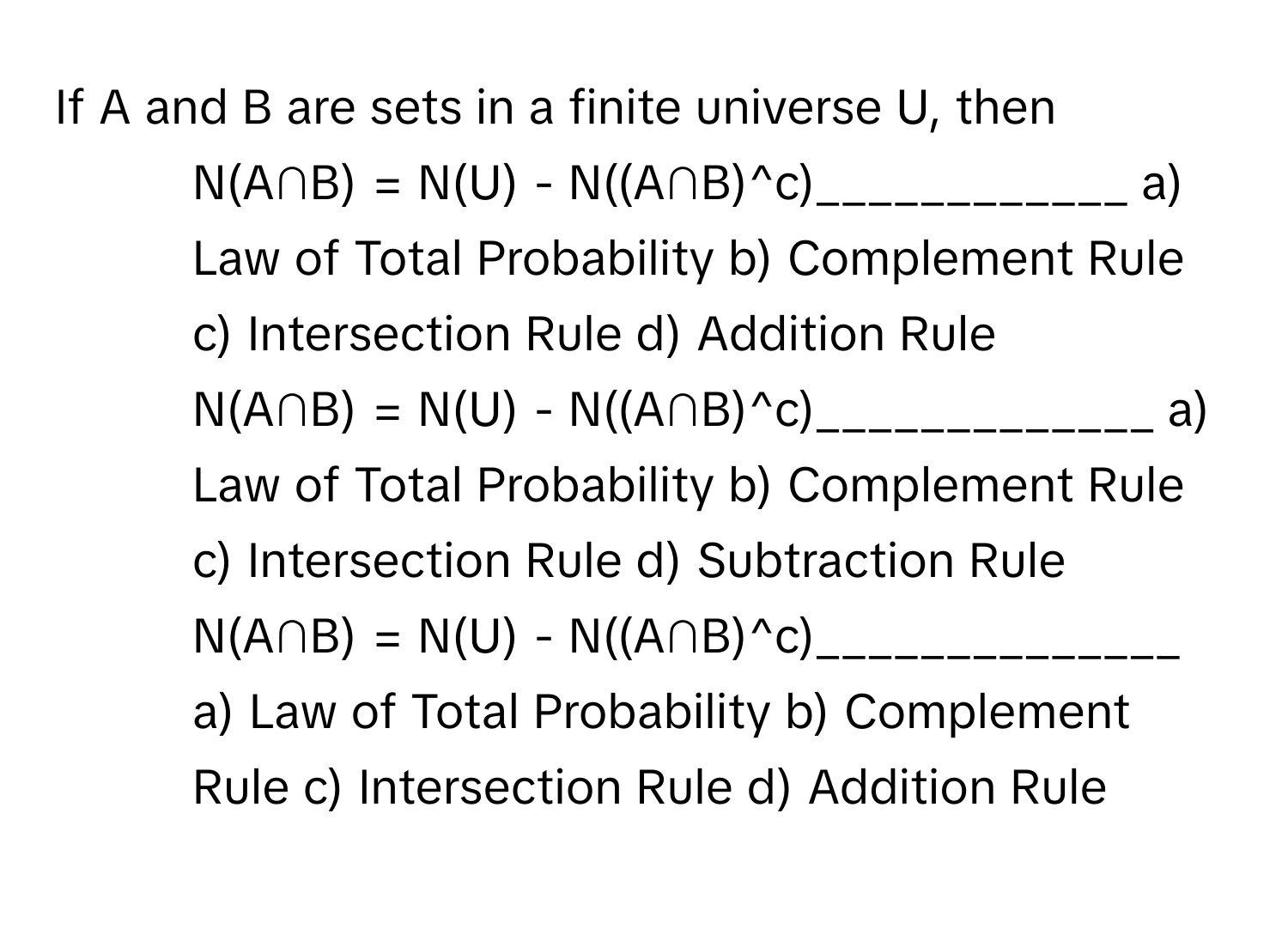 If A and B are sets in a finite universe U, then

1. N(A∩B) = N(U) - N((A∩B)^c)____________  a) Law of Total Probability b) Complement Rule c) Intersection Rule d) Addition Rule  
2. N(A∩B) = N(U) - N((A∩B)^c)_____________  a) Law of Total Probability b) Complement Rule c) Intersection Rule d) Subtraction Rule  
3. N(A∩B) = N(U) - N((A∩B)^c)______________  a) Law of Total Probability b) Complement Rule c) Intersection Rule d) Addition Rule