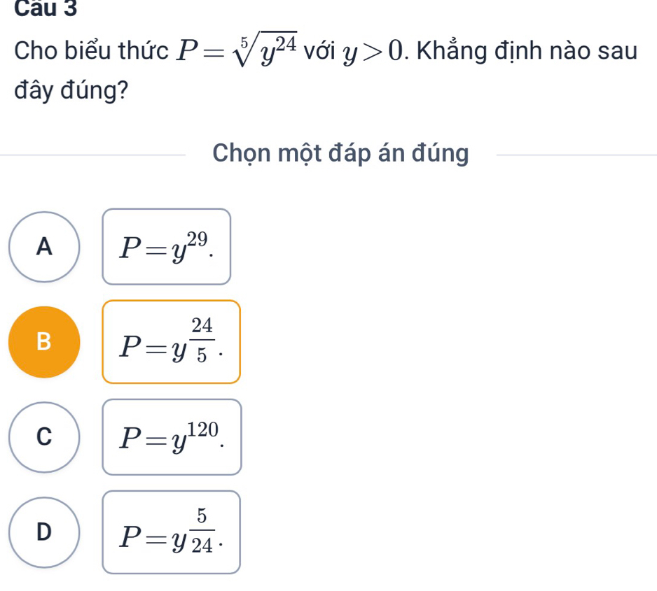 Cau 3
Cho biểu thức P=sqrt[5](y^(24)) với y>0. Khẳng định nào sau
đây đúng?
Chọn một đáp án đúng
A P=y^(29).
B P=y^(frac 24)5.
C P=y^(120).
D P=y^(frac 5)24.