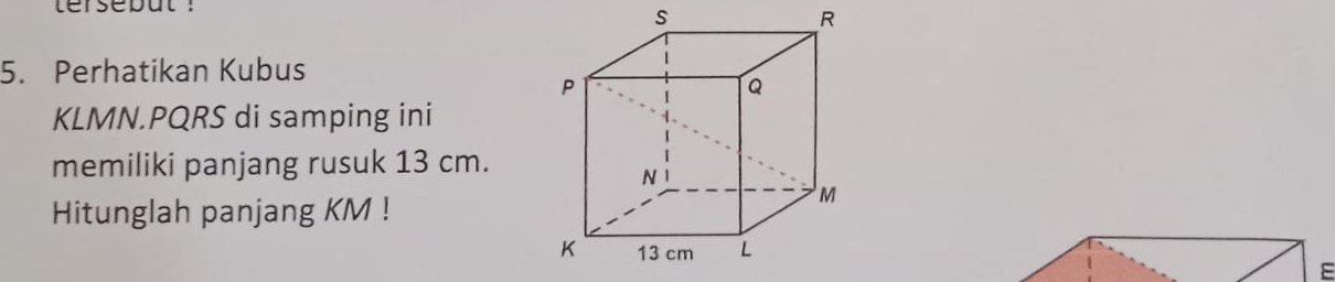 tersebut :
R
5. Perhatikan Kubus
KLMN. PQRS di samping ini 
memiliki panjang rusuk 13 cm. 
Hitunglah panjang KM!