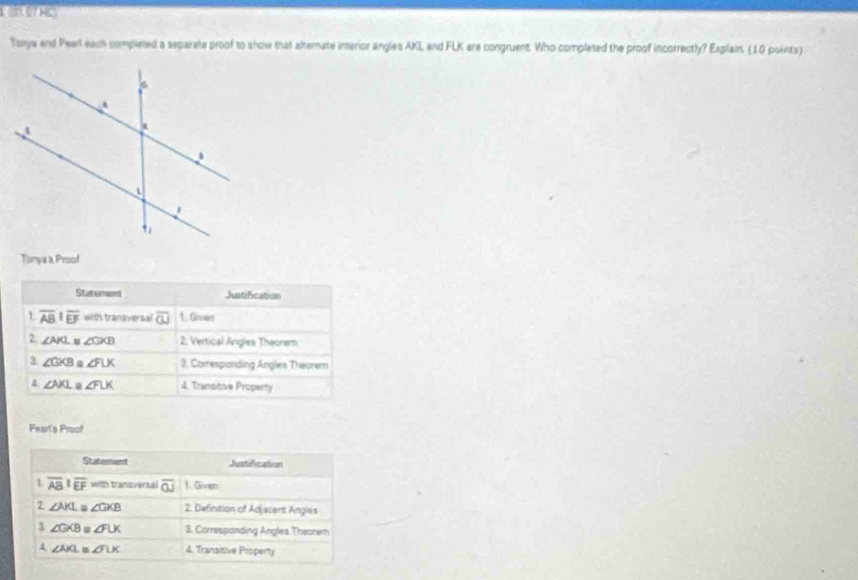 ( 07 Hc)
Torya and Pearl each completed a separete proof to show that alternate interior angles AKL and FLK are congruent. Who completed the proof incorrectly? Explain, (10 points)
Tonya a Pesof
Statement Justification
1 overline AB|overline EF with transversal overline OJ 1. Gien
2. ∠ AKL≌ ∠ CKB 2. Vertical Angles Theorem
3 ∠ GKB≌ ∠ FUK 3. Comresponding Angles Theorem
4 ∠ NKL≌ ∠ FLK 4. Transitive Property
Fearts Proof
Statement Justification
1 overline ABparallel overline EF with transversal overline OJ 1.Given
2 ∠ AKL ∠ GKB 2. Definition of Adjacent Angles
∠ GXB=∠ FLX 3. Correspanding Angles Thearern
4 ∠ AIG≌ ∠ FLK 4. Transitive Property