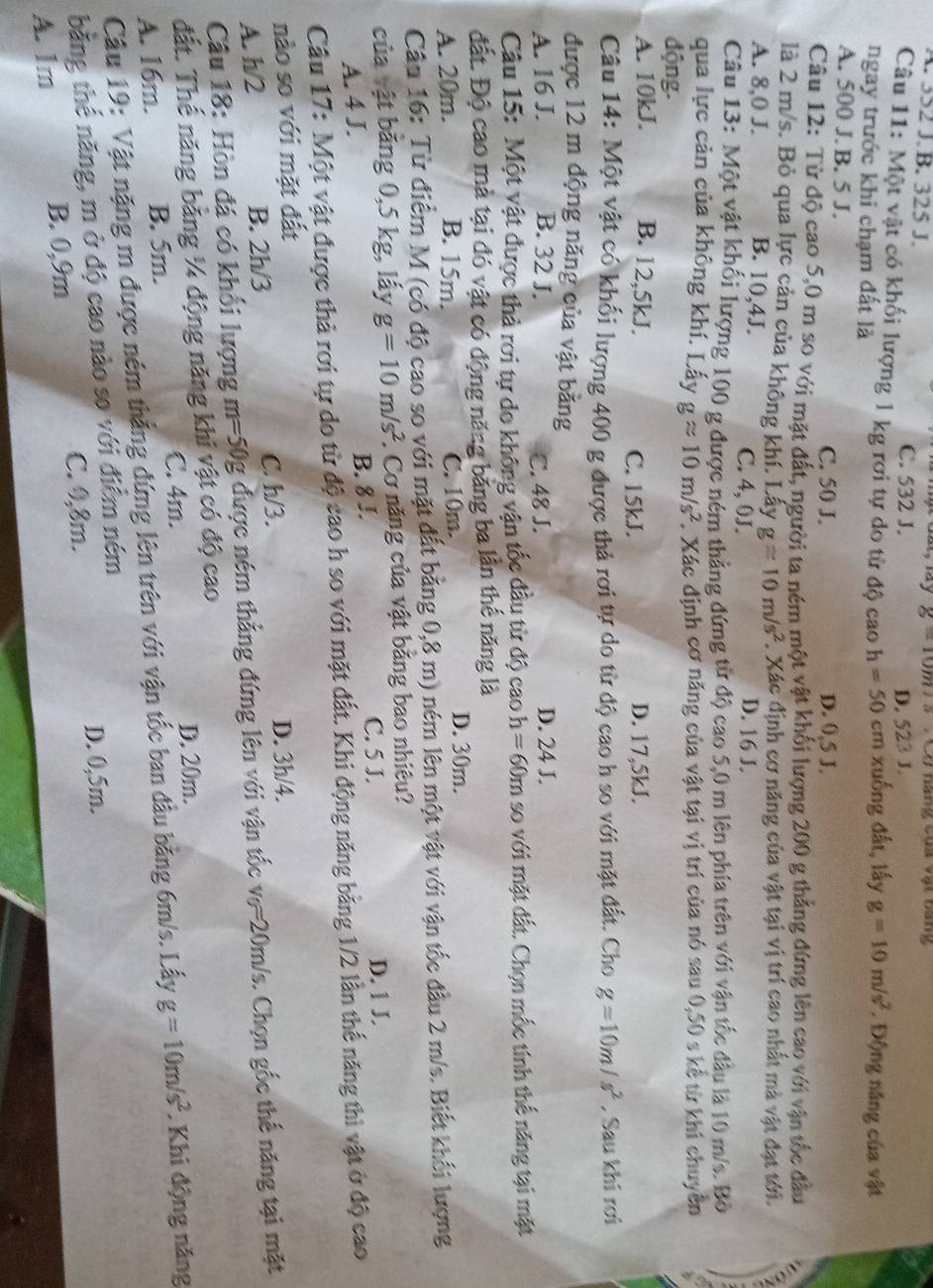 g=10m/s
A. 352 J. B. 325 J. Ở năng của vật bang
C. 532 J. D. 523 J.
Câu 11: Một vật có khối lượng 1 kg rơi tự do từ độ caoh=50 cm xuống đất, lấy g=10m/s^2. Động năng của vật
ngay trước khi chạm đất là
A. 500 J. B. 5 J.
C. 50 J. D. 0,5 J.
Câu 12: Từ độ cao 5,0 m so với mặt đất, người ta ném một vật khối lượng 200 g thẳng đứng lên cao với vận tốc đầu
là 2 m/s. Bỏ qua lực cản của không khí. Lấy gapprox 10m/s^2. Xác định cơ năng của vật tại vị trí cao nhất mà vật đạt tới.
A. 8,0 J. B. 10,4J.
C. 4, 0J.
D. 16 J.
Câu 13: Một vật khối lượng 100 g được ném thẳng đứng từ độ cao 5,0 m lên phía trên với vận tốc đầu là 10 m/s. Bò
qua lực cản của không khí. Lấy gapprox 10m/s^2 F. Xác định cơ năng của vật tại vị trí của nó sau 0,50 s kể từ khi chuyển
động.
A. 10kJ. B. 12,5kJ. C. 15kJ. D. 17,5kJ.
Câu 14: Một vật có khối lượng 400 g được thả rơi tự do từ độ cao h so với mặt đất. Cho g=10m/s^2 , Sau khí rơi
được 12 m động năng của vật bằng
A. 16 J. B. 32 J. C. 48 J. D. 24 J.
Câu 15: Một vật được thả rơi tự do không vận tốc đầu từ độ cao h=6 50m so với mặt đất. Chọn mốc tính thể năng tại mặt
đất. Độ cao mà tại đó vật có động năng băng ba lần thế năng là
A. 20m. B. 15m. C. 10m.
D. 30m.
Câu 16: Từ điểm M (có độ cao so với mặt đất bằng 0,8 m) ném lên một vật với vận tốc đầu 2 m/s. Biết khối lượng
của vật băng 0,5 kg, lấy g=10m/s^2 :. Cơ năng của vật bằng bao nhiêu?
A. 4 J. D. 1 J.
B. 8 J.
C. 5 J.
Câu 17: Một vật được thả rơi tự do từ độ cao h so với mặt đất. Khi động năng bằng 1/2 lần thế năng thì vật ở độ cao
nào so với mặt đất
A. h/2 B. 2h/3 C. h/3.
D. 3h/4.
Câu 18: Hòn đá có khối lượng m=50g được ném thẳng đứng lên với vận tốc v_0=20m Vs. Chọn gốc thế năng tại mặt
đất. Thế năng bằng ¼ động năng khi vật có độ cao
C. 4m. D. 20m.
A. 16m. B. 5m.
Câu 19: Vật nặng m được ném thắng đứng lên trên với vận tốc ban đầu bằng 6m/s. Lấy g=10m/s^2. Khi động năng
bằng thế năng, m ở độ cao nào so với điểm ném
C. 0,8m. D. 0,5m.
A. 1m B. 0,9m