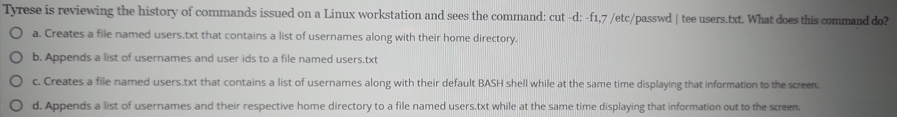 Tyrese is reviewing the history of commands issued on a Linux workstation and sees the command: cut -d: -f1,7 /etc/passwd | tee users.txt. What does this command do?
a. Creates a file named users.txt that contains a list of usernames along with their home directory.
b. Appends a list of usernames and user ids to a file named users.txt
c. Creates a file named users.txt that contains a list of usernames along with their default BASH shell while at the same time displaying that information to the screen.
d. Appends a list of usernames and their respective home directory to a file named users.txt while at the same time displaying that information out to the screen.