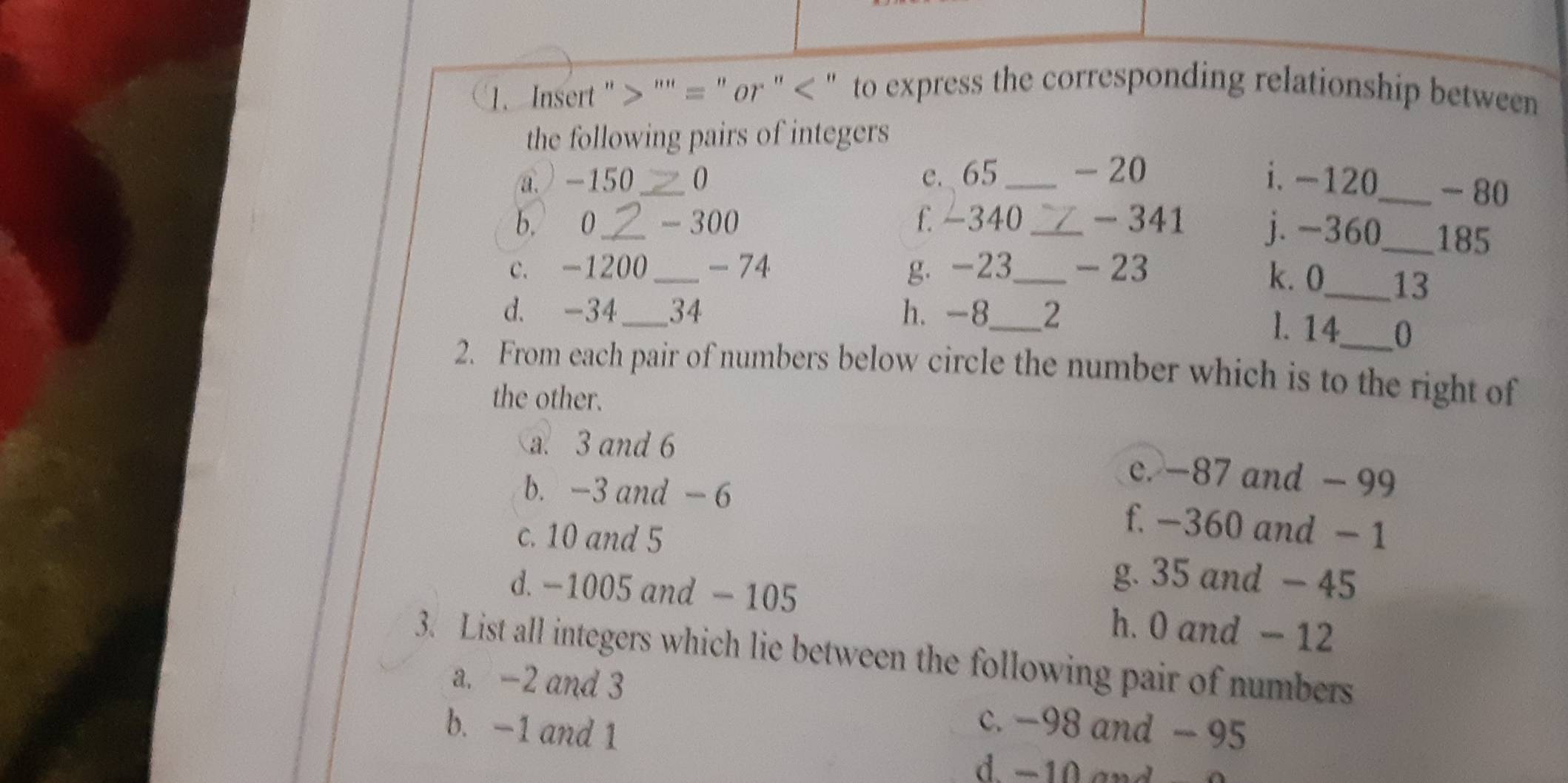 Insert " "'' = " or " < " to express the corresponding relationship between
the following pairs of integers
a ) -150_  0 e. 65 _ -20 i. -120 _ - 80
b. 0 _ - 300 f. -340 _ - 341 j. -360_  185
c. -1200 _ - 74 g. -23 _ - 23
k. 0 _ 13
d. -34 _ 34 h. -8_  2
l. 14 _ 0
2. From each pair of numbers below circle the number which is to the right of
the other.
a. 3 and 6 c. −87 and - 99
b. -3 and - 6 f. −360 and - 1
c. 10 and 5
g. 35 and - 45
d. -1005 and - 105 h. 0 and — 12
3. List all integers which lie between the following pair of numbers
a. -2 and 3
b. -1 and 1
c. −98 and - 95
d −10 and