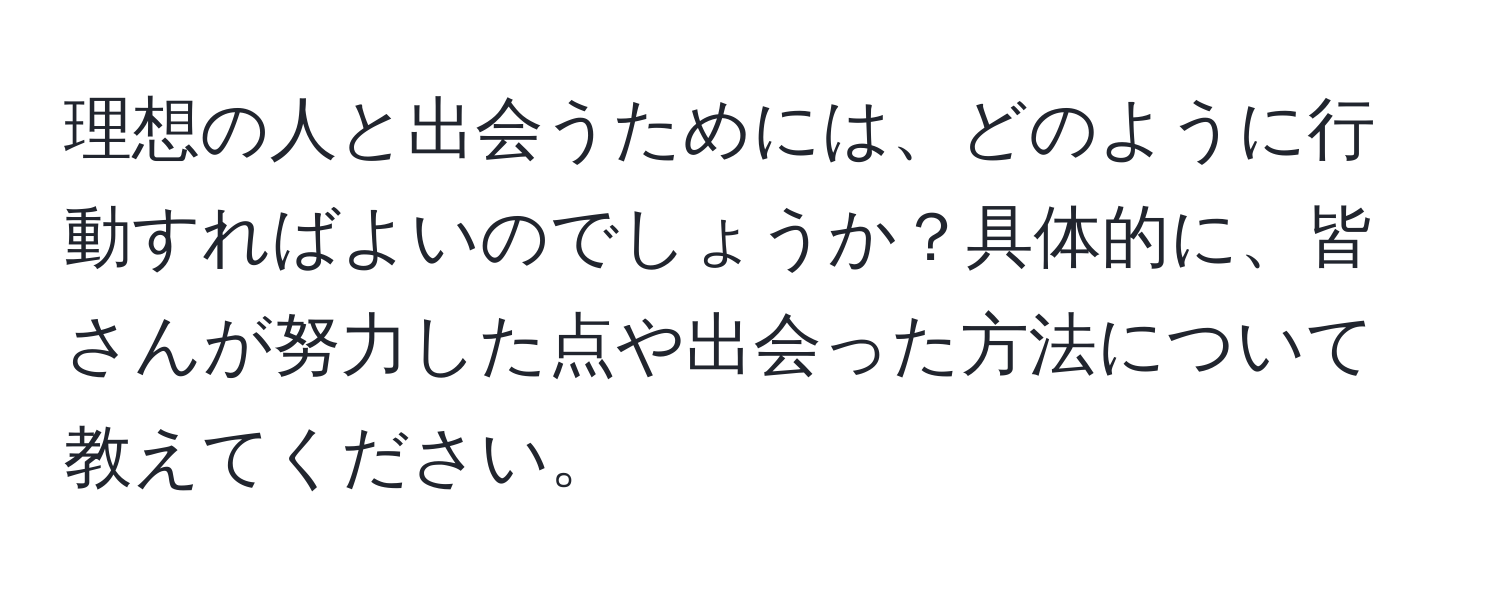 理想の人と出会うためには、どのように行動すればよいのでしょうか？具体的に、皆さんが努力した点や出会った方法について教えてください。