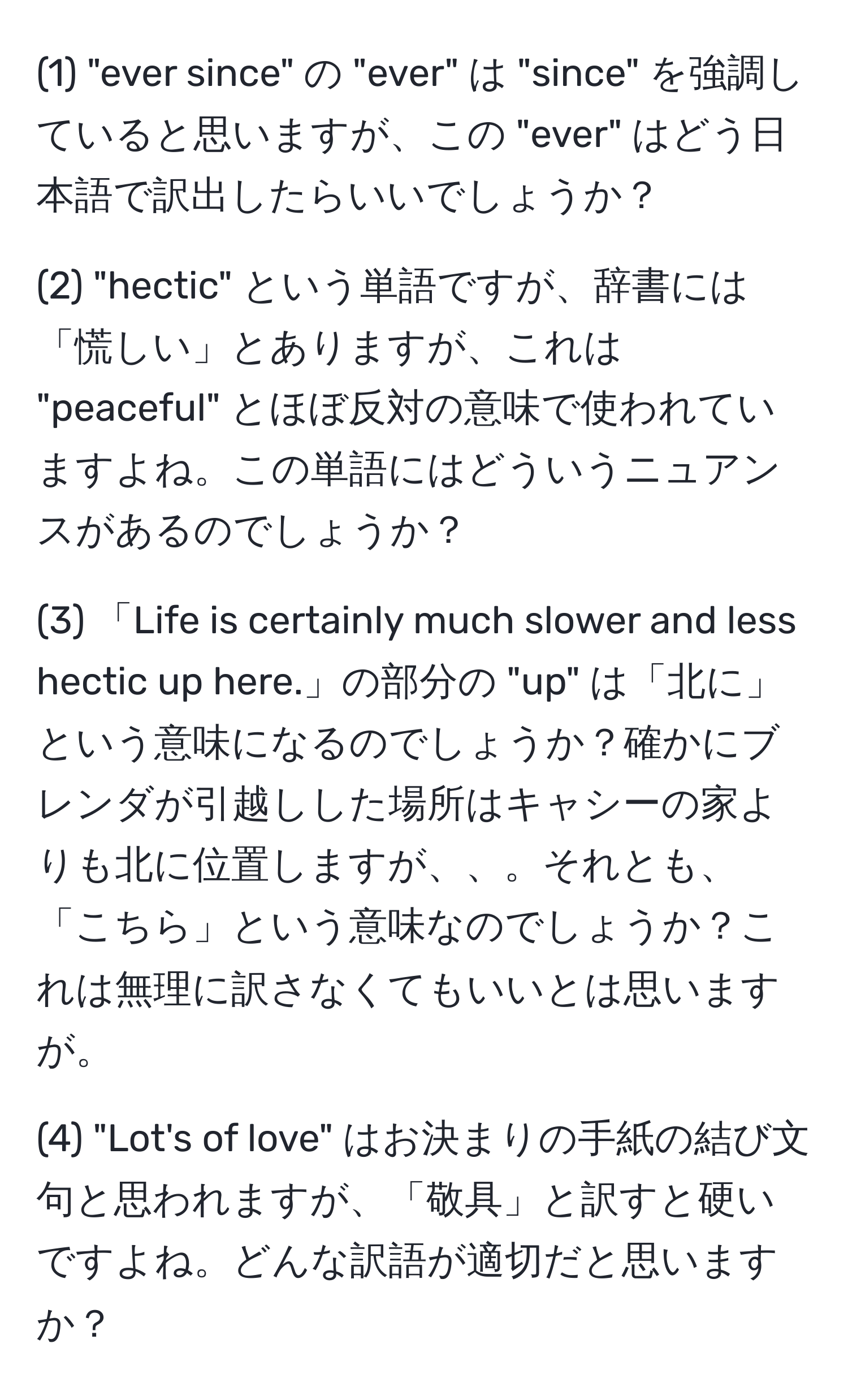 (1) "ever since" の "ever" は "since" を強調していると思いますが、この "ever" はどう日本語で訳出したらいいでしょうか？  

(2) "hectic" という単語ですが、辞書には「慌しい」とありますが、これは "peaceful" とほぼ反対の意味で使われていますよね。この単語にはどういうニュアンスがあるのでしょうか？  

(3) 「Life is certainly much slower and less hectic up here.」の部分の "up" は「北に」という意味になるのでしょうか？確かにブレンダが引越しした場所はキャシーの家よりも北に位置しますが、、。それとも、「こちら」という意味なのでしょうか？これは無理に訳さなくてもいいとは思いますが。  

(4) "Lot's of love" はお決まりの手紙の結び文句と思われますが、「敬具」と訳すと硬いですよね。どんな訳語が適切だと思いますか？