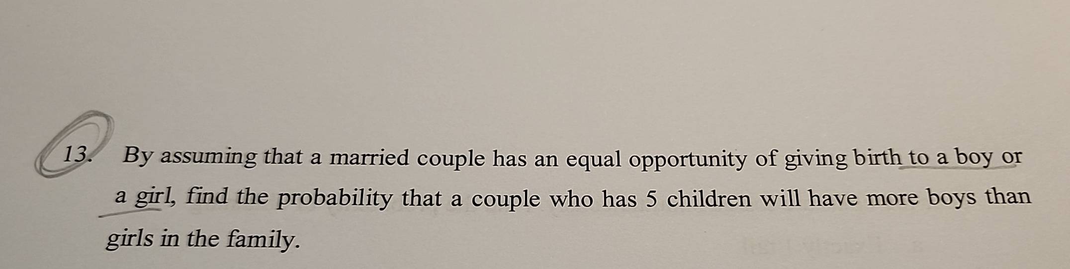 By assuming that a married couple has an equal opportunity of giving birth to a boy or 
a girl, find the probability that a couple who has 5 children will have more boys than 
girls in the family.