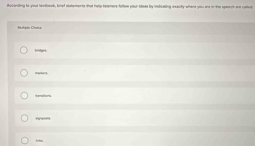 According to your textbook, brief statements that help listeners follow your ideas by indicating exactly where you are in the speech are called
Multiple Choice
bridges.
markers.
transitions.
signposts.
links.