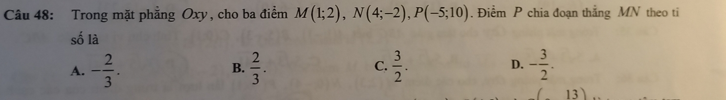 Trong mặt phẳng Oxy, cho ba điểm M(1;2), N(4;-2), P(-5;10). Điểm P chia đoạn thắng MN theo ti
số là
A. - 2/3 .  2/3 . C.  3/2 . D. - 3/2 . 
B.
13