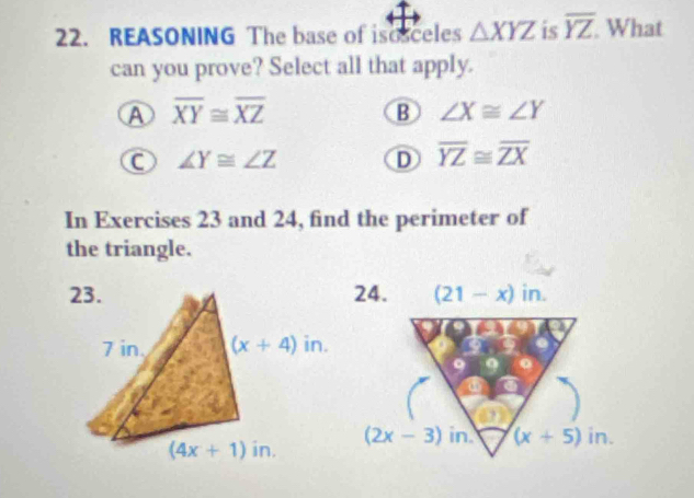 REASONING The base of isosceles △ XYZ is overline YZ What
can you prove? Select all that apply.
A overline XY≌ overline XZ
B ∠ X≌ ∠ Y
C ∠ Y≌ ∠ Z
D overline YZ≌ overline ZX
In Exercises 23 and 24, find the perimeter of
the triangle.