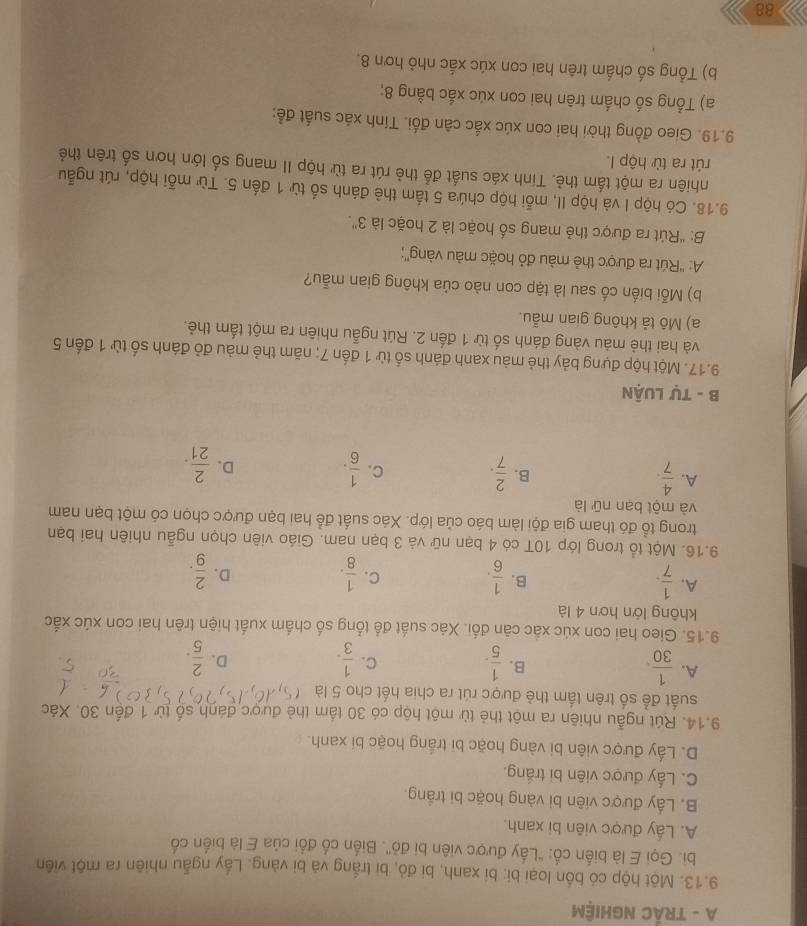 A - TRÁC NGHIỆM
9.13. Một hộp có bốn loại bi: bi xanh, bi đỏ, bi trắng và bi vàng. Lấy ngẫu nhiên ra một viên
bi. Gọi E là biến cố: ''Lấy được viên bi đỏ''. Biến cổ đổi của E là biến cổ
A. Lấy được viên bi xanh.
B. Lấy được viên bi vàng hoặc bi trắng.
C. Lấy được viên bi trắng.
D. Lấy được viên bi vàng hoặc bi trắng hoặc bi xanh.
9.14. Rút ngẫu nhiên ra một thẻ từ một hộp có 30 tầm thẻ được đánh số từ 1 đến 30. Xác
suất để số trên tấm thẻ được rút ra chia hết cho 5 là
A.  1/30 .  1/5 . C.  1/3 .  2/5 .
B.
D.
9.15. Gieo hai con xúc xắc căn đối. Xác suất để tổng số chấm xuất hiện trên hai con xúc xắc
không lớn hơn 4 là
A.  1/7 .  1/6 .  1/8 .
B.
C.
D.  2/9 .
9.16. Một tổ trong lớp 10T có 4 bạn nữ và 3 bạn nam. Giáo viên chọn ngẫu nhiên hai bạn
trong tổ đó tham gia đội làm báo của lớp. Xác suất để hai bạn được chọn có một bạn nam
và một bạn nữ là
B.
A.  4/7 .  2/7 . C.  1/6 . D.  2/21 .
B - Tự LUận
9.17. Một hộp đựng bảy thẻ màu xanh đánh số từ 1 đến 7; năm thẻ màu đỏ đánh số từ 1 đến 5
và hai thẻ màu vàng đánh số từ 1 đến 2. Rút ngẫu nhiên ra một tấm thẻ.
a) Mô tả không gian mẫu.
b) Mỗi biến cố sau là tập con nào của không gian mẫu?
A: ''Rút ra được thẻ màu đỏ hoặc màu vàng'';
B: "Rút ra được thẻ mang số hoặc là 2 hoặc là 3".
9.18. Có hộp I và hộp II, mỗi hộp chứa 5 tấm thẻ đánh số từ 1 đến 5. Từ mỗi hộp, rút ngẫu
nhiên ra một tấm thẻ. Tinh xác suất để thẻ rút ra từ hộp II mang số lớn hơn số trên thẻ
rút ra từ hộp I.
9.19. Gieo đồng thời hai con xúc xắc căn đối. Tính xác suất đề:
a) Tổng số chấm trên hai con xúc xắc bằng 8;
b) Tổng số chấm trên hai con xúc xắc nhỏ hơn 8.
88